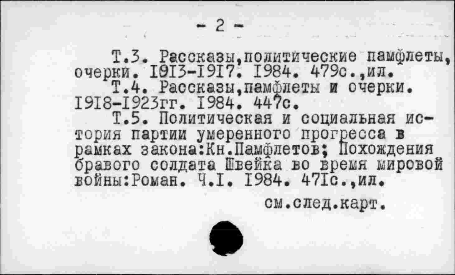 ﻿- 2 -
Т.З. Рассказы.политические памфлеты, очерки. 1913-1917. 1984. 479с.,ил.
Т.4. Рассказы,памфлеты и очерки. 1918-1923гг. 1984. 447с.
Т.5. Политическая и социальная история партии умеренного прогресса в рамках закона:Кн.Памфлетов; похождения бравого солдата Швейка во время мировой войны:Роман. 4.1. 1984. 471с.,ил.
см.след.карт.